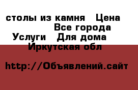 столы из камня › Цена ­ 55 000 - Все города Услуги » Для дома   . Иркутская обл.